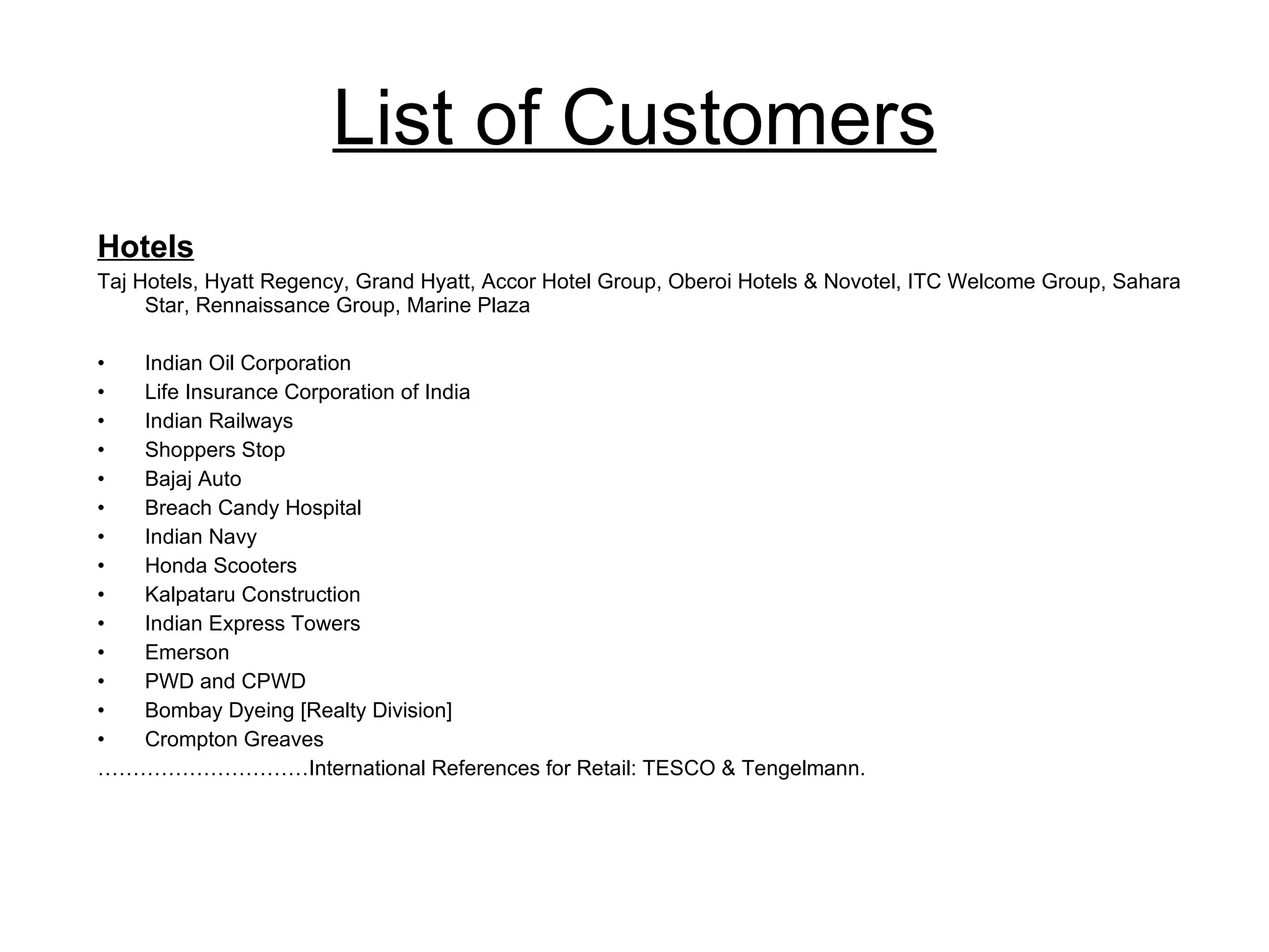 List of Customers Hotels Taj Hotels, Hyatt Regency, Grand Hyatt, Accor Hotel Group, Oberoi Hotels & Novotel, ITC Welcome Group, Sahara Star, Rennaissance Group, Marine Plaza Indian Oil Corporation Life Insurance Corporation of India Indian Railways Shoppers Stop Bajaj Auto Breach Candy Hospital Indian Navy Honda Scooters Kalpataru Construction Indian Express Towers Emerson PWD and CPWD Bombay Dyeing [Realty Division] Crompton Greaves ………………………… International References for Retail: TESCO & Tengelmann. 