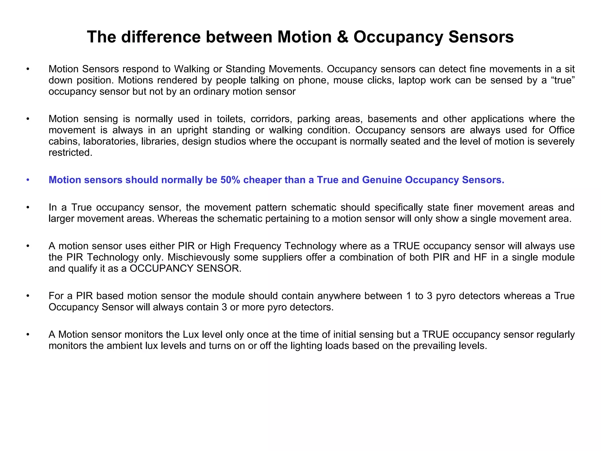 The difference between Motion & Occupancy Sensors Motion Sensors respond to Walking or Standing Movements. Occupancy sensors can detect fine movements in a sit down position. Motions rendered by people talking on phone, mouse clicks, laptop work can be sensed by a “true” occupancy sensor but not by an ordinary motion sensor Motion sensing is normally used in toilets, corridors, parking areas, basements and other applications where the movement is always in an upright standing or walking condition. Occupancy sensors are always used for Office cabins, laboratories, libraries, design studios where the occupant is normally seated and the level of motion is severely restricted. Motion sensors should normally be 50% cheaper than a True and Genuine Occupancy Sensors.  In a True occupancy sensor, the movement pattern schematic should specifically state finer movement areas and larger movement areas. Whereas the schematic pertaining to a motion sensor will only show a single movement area. A motion sensor uses either PIR or High Frequency Technology where as a TRUE occupancy sensor will always use the PIR Technology only. Mischievously some suppliers offer a combination of both PIR and HF in a single module and qualify it as a OCCUPANCY SENSOR.  For a PIR based motion sensor the module should contain anywhere between 1 to 3 pyro detectors whereas a True Occupancy Sensor will always contain 3 or more pyro detectors. A Motion sensor monitors the Lux level only once at the time of initial sensing but a TRUE occupancy sensor regularly monitors the ambient lux levels and turns on or off the lighting loads based on the prevailing levels. 