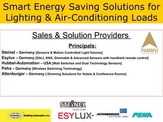 Sales & Solution Providers  Principals: Steinel  – Germany  [Sensors & Motion Controlled Light fixtures] Esylux  – Germany  [DALI, KNX, Dimmable & Advanced Sensors with handheld remote control] Hubbel-Automation  – USA  [Wall Switches and Dual Technology Sensors] Peha  – Germany  [Wireless Switching Technology] Altenburger  – Germany  [ Dimming Solutions for Hotels & Conference Rooms] Smart Energy Saving Solutions for Lighting & Air-Conditioning Loads 
