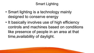 Smart Lighting
• Smart lighting is a technology mainly
designed to conserve energy
• It basically involves use of high efficiency
controls and machines based on conditions
like presence of people in an area at that
time,availability of daylight.
 