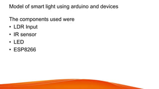 Model of smart light using arduino and devices
The components used were
• LDR Input
• IR sensor
• LED
• ESP8266
 