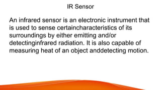 IR Sensor
An infrared sensor is an electronic instrument that
is used to sense certaincharacteristics of its
surroundings by either emitting and/or
detectinginfrared radiation. It is also capable of
measuring heat of an object anddetecting motion.
 