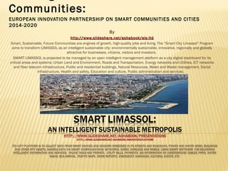 Communities:
EUROPEAN INNOVATION PARTNERSHIP ON SMART COMMUNITIES AND CITIES
2014-2020
By
http:// www.slideshare.net/ashabook/eis-ltd
Smart, Sustainable, Future Communities are engines of growth, high-quality jobs and living. The “Smart City Limassol” Program
aims to transform LIMASSOL as an intelligent sustainable city: environmentally sustainable, innovative, regionally and globally
attractive for businesses, citizens, visitors and investors.
SMART LIMASSOL is projected to be managed by an open intelligent management platform as a city digital dashboard for its
critical areas and systems: Urban Land and Environment, Roads and Transportation, Energy networks and Utilities, ICT networks
and fiber telecom infrastructure, Public and residential buildings, Natural Resources, Water and Waste management, Social
infrastructure, Health and safety, Education and culture, Public administration and services.

 