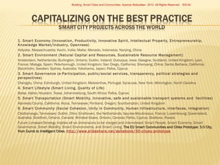 Building Smart Cities and Communities Azamat Abdoullaev 2013 All Rights Reserved



















EIS ltd

1. Smar t Economy (Innovation, Productivity, Innovative Spirit, Intellectual Proper ty, Entrepreneurship,
Knowledge Market/Industr y, Openness)
Holyoke, Massachusetts; Kochi, India; Malta; Manado, Indonesia; Nanjing, China
2. Smar t Environment (Natural Capital and Resources, Sustainable Resource Management)
Amsterdam, Netherlands; Burlington, Ontario; Dublin, Ireland; Dubuque, Iowa; Glasgow, Scotland, United Kingdom; Lyon,
France; Malaga, Spain; Peterborough, United Kingdom; San Diego, California; Shenyang, China; Santa Barbara, California;
Stockholm, Sweden; Sydney, Australia; Yokohama, Japan; Pafos, Cyprus
3. Smar t Governance (e-Par ticipation, public/social ser vices, transparency, political strategies and
perspectives)
Chengdu, China; Edinburgh, United Kingdom; Matosinhos, Portugal; Syracuse, New York; Wilmington, North Carolina
4. Smar t Lifestyle (Smar t Living, Quality of Life)
Boise, Idaho; Houston, Texas; Johannesburg, South Africa; Pafos, Cyprus
5. Smar t Transpor tation (Smar t Mobility, innovative, safe and sustainable transpor t systems and facilities)
Alameda County, California; Alcoa, Tennessee; Portland, Oregon; Southampton, United Kingdom
6. Smar t Community (Social Cohesion, Unity in Community, Human Infrastructure, Inter faces, Integration)
Chattanooga, Tennessee; Dublin, Ohio; Eindhoven, the Netherlands; Issy-les-Moulineaux, France; Luxembourg; Queensland,
Australia; Stratford, Ontario, Canada; Windsor-Essex, Ontario, Canada; Pafos, Cyprus; Skolkovo, Russia  
Future Limassol Strategy implies all six dimensions to be merged and interrelated: Smart People, Smart Economy, Smart
Governance, Smart Mobility, Smart Environments, and Smart Living. The EU Smart Communities and Cities Prototype: 3.0 City,
from Dumb to Intelligent Cities. http://www.slideshare.net/ashabook/30-cityeu-prototype
Cities

 