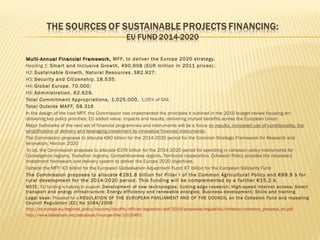 

























Multi- Annual Financial Framework, MFF, to deliver the Europe 2020 strategy.
Heading 1: Smar t and Inclusive Growth, 490.908 (EUR million in 2011 prices) ;
H2: Sustainable Growth, Natural Resources , 382.927;
H3: Security and Citizenship , 18.535;
H4: Global Europe , 70.000;
H5: Administration, 62.629.
Total Commitment Appropriations, 1.025.000, 1,05% of GNI.
Total Outside MAFF, 58.316
In the design of the next MFF, the Commission has implemented the principles it outlined in the 2010 budget review focusing on:
delivering key policy priorities; EU added value; impacts and results; delivering mutual benefits across the European Union;
Major hallmarks of the next set of financial programmes and instruments will be a focus on results, increased use of conditionality, the
simplification of delivery and leveraging investment by innovative financial instruments;
The Commission proposes to allocate €80 billion for the 2014-2020 period for the Common Strategic Framework for Research and
Innovation, Horizon 2020
In all, the Commission proposes to allocate €376 billion for the 2014-2020 period for spending in cohesion policy instruments for
Convergence regions, Transition regions, Competitiveness regions, Territorial cooperation. Cohesion Policy provides the necessary
investment framework and delivery system to deliver the Europe 2020 objectives.
Outside the MFF: €3 billion for the European Globalisation Adjustment Fund; €7 billion for the European Solidarity Fund
The Commission proposes to allocate €281.8 billion for Pillar I of the Common Agricultural Policy and €89.9 b for
rural development for the 2014-2020 period. This funding will be complemented by a f ur ther €15.2 b.
NOTE. EU funding is helping to support: Development of new technologies; Cutting-edge research; High-speed internet access; Smar t
transpor t and energy infrastructure; Energy ef ficiency and renewable energies; Business development; Skills and training
Legal base: Proposal for a REGULATION OF THE EUROPEAN PARLIAMENT AND OF THE COUNCIL on the Cohesion Fund and repealing
Council Regulation (EC) No 1084/2006
http://ec.europa.eu/regional_policy/sources/docoffic/official/regulation/pdf/2014/proposals/regulation/cohesion/cohesion_proposal_en.pdf
http://www.slideshare.net/ashabook/i-europe-title-10150491

 