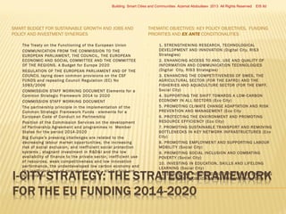 Building Smart Cities and Communities Azamat Abdoullaev 2013 All Rights Reserved

SMART BUDGET FOR SUSTAINABLE GROWTH AND JOBS AND
POLICY AND INVESTMENT SYNERGIES














The Treaty on the Functioning of the European Union
COMMUNICATION FROM THE COMMISSION TO THE
EUROPEAN PARLIAMENT, THE COUNCIL, THE EUROPEAN
ECONOMIC AND SOCIAL COMMITTEE AND THE COMMITTEE
OF THE REGIONS. A Budget for Europe 2020
REGULATION OF THE EUROPEAN PARLIAMENT AND OF THE
COUNCIL laying down common provisions on the CSF
FUNDS and repealing Council Regulation (EC) No
1083/2006
COMMISSION STAFF WORKING DOCUMENT Elements for a
Common Strategic Framework 2014 to 2020
COMMISSION STAFF WORKING DOCUMENT
The par tnership principle in the implementation of the
Common Strategic Framework Funds - elements for a
European Code of Conduct on Par tnership
Position of the Commission Services on the development
of Par tnership Agreement and programmes in Member
States for the period 2014-2020
Big Europe’s pressing challenges are related to the
decreasing labour market oppor tunities, the increasing
risk of social exclusion, and inef ficient social protection
systems , stagnant investment in R&D&I and the low
availability of finance to the private sector, inef ficient use
of resources, weak competitiveness and low innovation
per formance, the underdeveloped low carbon economy and
the inef ficient use of natural resources,, all of which are
interrelated.

EIS ltd

THEMATIC OBJECTIVES: KEY POLICY OBJECTIVES, FUNDING
PRIORITIES AND EX ANTE CONDITIONALITIES






















1. STRENGTHENING RESEARCH, TECHNOLOGICAL
DEVELOPMENT AND INNOVATION (Digital City, RIS3
Strategies)
2. ENHANCING ACCESS TO AND, USE AND QUALIT Y OF
INFORMATION AND COMMUNICATION TECHNOLOGIES
(Digital City, RIS3 Strategies)
3. ENHANCING THE COMPETITIVENESS OF SMES, THE
AGRICULTURAL SECTOR (FOR THE EAFRD) AND THE
FISHERIES AND AQUACULTURE SECTOR (FOR THE EMFF,
Social City)
4. SUPPORTING THE SHIFT TOWARDS A LOW-CARBON
ECONOMY IN ALL SECTORS (Eco City)
5. PROMOTING CLIMATE CHANGE ADAPTATION AND RISK
PREVENTION AND MANAGEMENT (Eco City
6. PROTECTING THE ENVIRONMENT AND PROMOTING
RESOURCE EFFICIENCY (Eco City)
7. PROMOTING SUSTAINABLE TRANSPORT AND REMOVING
BOTTLENECKS IN KEY NET WORK INFRASTRUCTURES (Eco
City)
8. PROMOTING EMPLOYMENT AND SUPPORTING LABOUR
MOBILIT Y (Social City)
9. PROMOTING SOCIAL INCLUSION AND COMBATING
POVERT Y (Social City)
10. INVESTING IN EDUCATION, SKILLS AND LIFELONG
LEARNING (Social City)
11. ENHANCING INSTITUTIONAL CAPACIT Y AND ENSURING
AN EFFICIENT PUBLIC ADMINISTRATION (Social City)

 