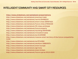 Building Smart Cities and Communities Azamat Abdoullaev 2013 All Rights Reserved

EIS ltd

INTELLIGENT COMMUNITY AND SMART CITY RESOURCES


http://www.slideshare.net/ashabook/presentations



http://www.slideshare.net/ashabook/smar tworl-dabr
http://www.slideshare.net/ashabook/iworld-25498222
http://www.slideshare.net/ashabook/smar t-cities-28497022
http://www.slideshare.net/ashabook/future-cities-27402134
http://www.slideshare.net/ashabook/30-cityeu-prototype
http://www.slideshare.net/ashabook/future-proper ty
http://www.slideshare.net/ashabook/ibuilding-26545480
http://www.slideshare.net/ashabook/innovationrussia
http://www.slideshare.net/ashabook/ss-21105098
http://www.slideshare.net/ashabook/moscow-smar t-territor y -of-the-future-compatibility mode
http://www.slideshare.net/ashabook/ss-9714384
http://www.slideshare.net/ashabook/skolkovo-26893979
http://www.slideshare.net/ashabook/smar t-europe
http://www.slideshare.net/ashabook/igermany
http://www.slideshare.net/ashabook/smar t-britain
http://www.slideshare.net/ashabook/future-cyprus-2013-2020


















 