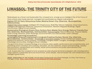 Building Smart Cities and Communities Azamat Abdoullaev 2013 All Rights Reserved















EIS ltd

Redeveloped as a Smart and Sustainable City, Limassol is to emerge as an Intelligent City of the Future of
three critical urban levels planned, managed and coordinated as integral multi-projects:
Digital/ICT/Hi-Tech/Ubiquitous/Cyber/Mobile/Smar t City (Districts, Municipalities,
Communities)
(Digital/Information Capital; Intelligent ICT Infrastructure, Multi-Play Telecom Networks, Smart Governance,
Intelligent Management Platforms, Ubiquitous Computation, Network-integrated Buildings, Digital
Communities, Digital/Virtual Lifestyle)
Sustainable/Ecological/Green/Zero-Carbon/Zero-Waste/Zero-Energy/Nature Friendly/Eco
City (Districts, Municipalities, Communities) (Natural Capital; Natural Resources, Physical Capital,
Green Energy Networks, Green Buildings, Eco-Environment, Eco Communities, Green Lifestyle)
Knowledge/Learning/Innovation/
/Intelligent/Science/Intellectual/LivingLab/Creative/Human /Social City (Districts,
Municipalities, Communities) (Knowledge or Innovation Capital; Human/Intellectual Capital, Social
Capital and Networks, Social Cohesion, Knowledge Triangles/Health Triangles, Knowledge EcoSystems,
Knowledge Communities, Intelligent/Smart Lifestyle)
The goal of the Smart Limassol Strategy is to enhance urban wealth, performance and competitiveness, and
promoting smart innovation and creativity, education, art and medicine, science and technology, industry
and commerce, transportation and mobility, social communications and public administration and
environment conservation.
In all, Sustainable City Limassol is to be renewed as cyber-physical territorial ecosystem with interdependent
urban systems: sustainable land and environment, smart people, interconnected info- and infrastructure and
intelligent government.
SMART TERRITORIES OF THE F UTURE: The EU Smar t Communities and Cities Prototype: 3.0 City, f rom Dumb to
Intelligent Cities. http://www.slideshare.net/as habook/30-cityeu-prototype

 