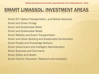 Building Smart Cities and Communities Azamat Abdoullaev 2013 All Rights Reserved













Smart ICT, Optical Transportation, and Mobile Networks
Smart and Green Energy
Smart and Sustainable Water
Smart and Sustainable Waste
Smart Mobility and Green Transportation
Smart and Green Building and Sustainable Construction
Smart People and Knowledge Workers
Smart Government and Intelligent Administration
Smart Business and Commerce
Smart Safety and Health
Smart Culture, Education, Research and Innovation

EIS ltd

 