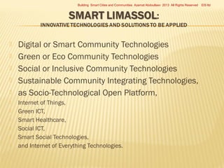 Building Smart Cities and Communities Azamat Abdoullaev 2013 All Rights Reserved













Digital or Smart Community Technologies
Green or Eco Community Technologies
Social or Inclusive Community Technologies
Sustainable Community Integrating Technologies,
as Socio-Technological Open Platform,
Internet of Things,
Green ICT,
Smart Healthcare,
Social ICT,
Smart Social Technologies,
and Internet of Everything Technologies.

EIS ltd

 