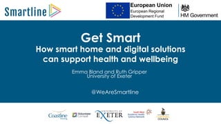 Get Smart
Emma Bland and Ruth Gripper
University of Exeter
How smart home and digital solutions
can support health and wellbeing
@WeAreSmartline
 