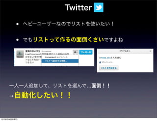 • ヘビーユーザーなのでリストを使いたい！
• でもリストって作るの面倒くさいですよね
Twitter
一人一人追加して、リストを選んで…面倒！！
→自動化したい！！
13年6月14日金曜日
 