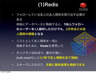 • フォローしている友人の友人関係を取り出す必要が
ある
単純にデータベースに格納すると、700人フォロー
のユーザーを1人解析しただけでも、2万件ほどの友
人関係の情報となる
• リストとして友人関係を一気に
格納するために、Redisを使用した
• オンメモリなKVSで、動作が速い
(bulk insertなしに3.7秒で友人情報を全て格納)
• スキーマレスなので、手軽に解析結果も格納できる
(1)Redis
13年6月14日金曜日
 