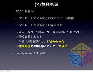• 取るべき情報：
• フォローしている友人のプロフィール情報
• フォローしている友人の友人関係
• フォロー数750人のユーザー解析には、1500回API
を叩く必要がある！
→単純にAPIを叩くと、17分かかった
→並列処理でAPIを叩くことで、33秒に！
• gem ‘parallel’ がお手軽。
(2)並列処理
13年6月14日金曜日
 