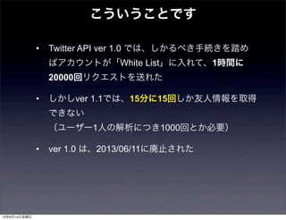 • Twitter API ver 1.0 では、しかるべき手続きを踏め
ばアカウントが「White List」に入れて、1時間に
20000回リクエストを送れた
• しかしver 1.1では、15分に15回しか友人情報を取得
できない 
（ユーザー1人の解析につき1000回とか必要）
• ver 1.0 は、2013/06/11に廃止された
こういうことです
13年6月14日金曜日
 