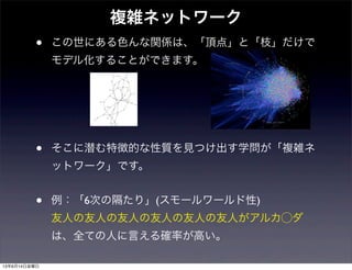 • この世にある色んな関係は、「頂点」と「枝」だけで
モデル化することができます。
• そこに潜む特徴的な性質を見つけ出す学問が「複雑ネ
ットワーク」です。
• 例：「6次の隔たり」(スモールワールド性)
友人の友人の友人の友人の友人の友人がアルカ⃝ダ
は、全ての人に言える確率が高い。
複雑ネットワーク
13年6月14日金曜日
 