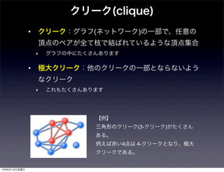 クリーク(clique)
• クリーク：グラフ(ネットワーク)の一部で、任意の
頂点のペアが全て枝で結ばれているような頂点集合
‣ グラフの中にたくさんあります
• 極大クリーク：他のクリークの一部とならないよう
なクリーク
‣ これもたくさんあります
【例】
三角形のクリーク(3-クリーク)がたくさん
ある。
例えば赤い4点は 4-クリークとなり、極大
クリークである。
13年6月14日金曜日
 