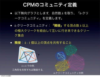 CPMのコミュニティ定義
• 以下無向グラフとします．自然数 k を取り、「k-クリ
ークコミュニティ」を定義します。
• k-クリークコミュニティ：「隣接」する頂点数 k 以上
の極大クリークを経由して互いに行き来できるクリー
ク集合
• 隣接： k - 1 個以上の頂点を共有すること
k = 4 での例．
三角形を共有すれば隣接する．
4-クリークコミュニティの例
13年6月14日金曜日
 