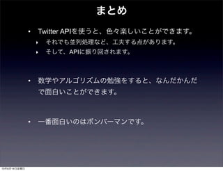 まとめ
• Twitter APIを使うと、色々楽しいことができます。
‣ それでも並列処理など、工夫する点があります。
‣ そして、APIに振り回されます。
• 数学やアルゴリズムの勉強をすると、なんだかんだ
で面白いことができます。
• 一番面白いのはボンバーマンです。
13年6月14日金曜日
 