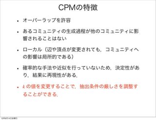 CPMの特徴
• オーバーラップを許容
• あるコミュニティの生成過程が他のコミュニティに影
響されることはない
• ローカル（辺や頂点が変更されても，コミュニティへ
の影響は局所的である）
• 確率的な手法や近似を行っていないため，決定性があ
り，結果に再現性がある．
• k の値を変更することで，抽出条件の厳しさを調整す
ることができる．
13年6月14日金曜日
 
