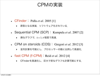 CPMの実装
• CFinder： Palla et al. 2005 [1]
‣ 原型となる実装．ソフトウェア化されている．
• Sequential CPM (SCP)： Kumpula et al. 2007 [2]
‣ 疎なグラフで，k = 3, 4 程度で高速．
• CPM on steroids (COS)： Gregori et al. 2012 [3]
‣ 並列計算を可能にし，プロセッサーの数に比例して高速化．
• fast CPM (f-CPM)：Reid et al. 2012 [4]
‣ CFinderを高速化し，巨大で密なグラフも計算可能にする．
13年6月14日金曜日
 