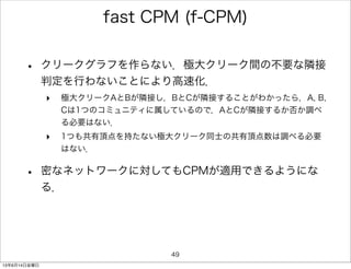 fast CPM (f-CPM)
• クリークグラフを作らない．極大クリーク間の不要な隣接
判定を行わないことにより高速化．
‣ 極大クリークAとBが隣接し，BとCが隣接することがわかったら，A, B,
Cは1つのコミュニティに属しているので，AとCが隣接するか否か調べ
る必要はない．
‣ 1つも共有頂点を持たない極大クリーク同士の共有頂点数は調べる必要
はない．
• 密なネットワークに対してもCPMが適用できるようにな
る．
49
13年6月14日金曜日
 