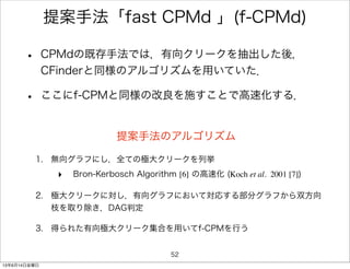 提案手法「fast CPMd 」(f-CPMd)
• CPMdの既存手法では，有向クリークを抽出した後，
CFinderと同様のアルゴリズムを用いていた．
• ここにf-CPMと同様の改良を施すことで高速化する．
提案手法のアルゴリズム
1. 無向グラフにし，全ての極大クリークを列挙
‣ Bron-Kerbosch Algorithm [6] の高速化 (Koch et al. 2001 [7])
2. 極大クリークに対し，有向グラフにおいて対応する部分グラフから双方向
枝を取り除き，DAG判定
3. 得られた有向極大クリーク集合を用いてf-CPMを行う
52
13年6月14日金曜日
 