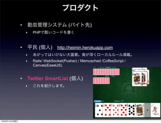 • 勤怠管理システム (バイト先)
‣ PHPで酷いコードを書く
• 平民 (個人) http://heimin.herokuapp.com
‣ あがってはいけない大富豪。奥が深くローカルルール満載。
‣ Rails/ WebSocket(Pusher) / Memcached /CoffeeScript /
Canvas(EaselJS)
• Twitter SmartList (個人)
‣ これを紹介します。
プロダクト
13年6月14日金曜日
 