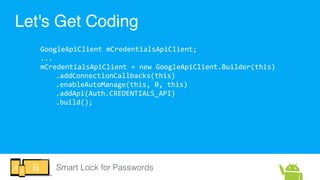 Smart Lock for Passwords
Let's Get Coding
GoogleApiClient  mCredentialsApiClient;  
...  
mCredentialsApiClient  =  new  G...