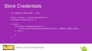 Smart Lock for Passwords
Store Credentials
int  REQUEST_CODE_SAVE  =  123;  
Status  status  =  result.getStatus();  
if(s...