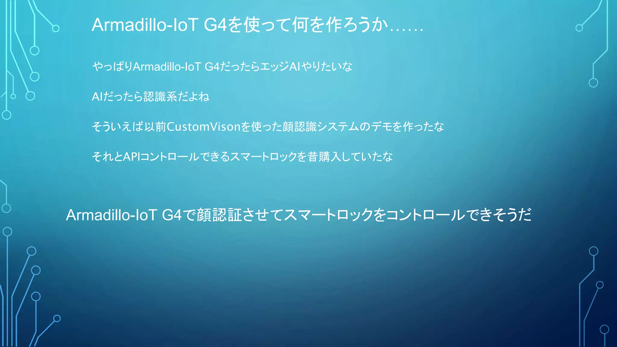 Armadillo-IoT G4を使って何を作ろうか……
やっぱりArmadillo-IoT G4だったらエッジAIやりたいな
AIだったら認識系だよね
そういえば以前CustomVisonを使った顔認識システムのデモを作ったな
それとAPIコントロールできるスマートロックを昔購入していたな
Armadillo-IoT G4で顔認証させてスマートロックをコントロールできそうだ
 