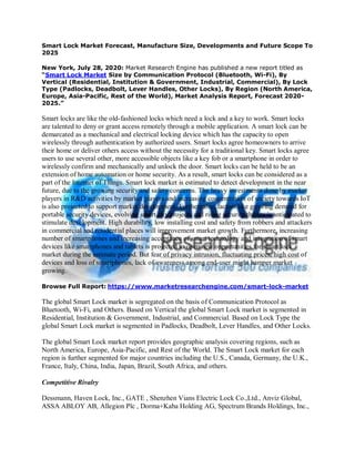 Smart Lock Market Forecast, Manufacture Size, Developments and Future Scope To
2025
New York, July 28, 2020: Market Research Engine has published a new report titled as
“Smart Lock Market Size by Communication Protocol (Bluetooth, Wi-Fi), By
Vertical (Residential, Institution & Government, Industrial, Commercial), By Lock
Type (Padlocks, Deadbolt, Lever Handles, Other Locks), By Region (North America,
Europe, Asia-Pacific, Rest of the World), Market Analysis Report, Forecast 2020-
2025.”
Smart locks are like the old-fashioned locks which need a lock and a key to work. Smart locks
are talented to deny or grant access remotely through a mobile application. A smart lock can be
demarcated as a mechanical and electrical locking device which has the capacity to open
wirelessly through authentication by authorized users. Smart locks agree homeowners to arrive
their home or deliver others access without the necessity for a traditional key. Smart locks agree
users to use several other, more accessible objects like a key fob or a smartphone in order to
wirelessly confirm and mechanically and unlock the door. Smart locks can be held to be an
extension of home automation or home security. As a result, smart locks can be considered as a
part of the Internet of Things. Smart lock market is estimated to detect development in the near
future, due to the growing security and safety concerns. The heavy investments done by market
players in R&D activities by market players and increasing concentration of society towards IoT
is also projected to support market development. Furthermore, factors like growing demand for
portable security devices, evolving smart city projects and rising security threats is anticipated to
stimulate development. High durability, low installing cost and safety from robbers and attackers
in commercial and residential places will improvement market growth. Furthermore, increasing
number of smartphones and increasing acceptance of smart technology and integration of smart
devices like smartphones and tablets is projected to open new opportunities for smart lock
market during the estimate period. But fear of privacy intrusion, fluctuating prices, high cost of
devices and loss of smartphones, lack of awareness among end-user might hamper market
growing.
Browse Full Report: https://www.marketresearchengine.com/smart-lock-market
The global Smart Lock market is segregated on the basis of Communication Protocol as
Bluetooth, Wi-Fi, and Others. Based on Vertical the global Smart Lock market is segmented in
Residential, Institution & Government, Industrial, and Commercial. Based on Lock Type the
global Smart Lock market is segmented in Padlocks, Deadbolt, Lever Handles, and Other Locks.
The global Smart Lock market report provides geographic analysis covering regions, such as
North America, Europe, Asia-Pacific, and Rest of the World. The Smart Lock market for each
region is further segmented for major countries including the U.S., Canada, Germany, the U.K.,
France, Italy, China, India, Japan, Brazil, South Africa, and others.
Competitive Rivalry
Dessmann, Haven Lock, Inc., GATE , Shenzhen Vians Electric Lock Co.,Ltd., Anviz Global,
ASSA ABLOY AB, Allegion Plc , Dorma+Kaba Holding AG, Spectrum Brands Holdings, Inc.,
 