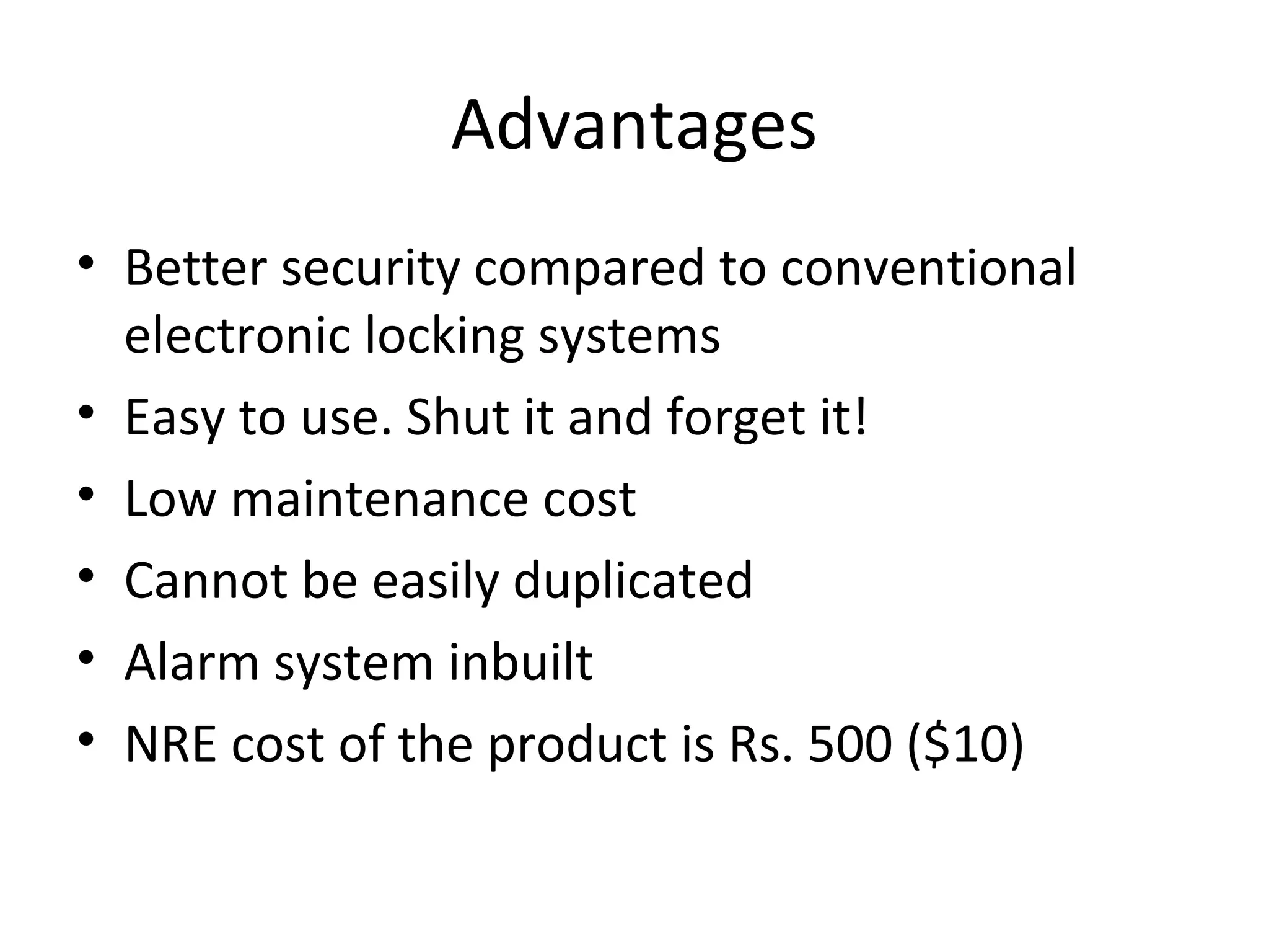 Advantages 
• Better security compared to conventional 
electronic locking systems 
• Easy to use. Shut it and forget it! 
• Low maintenance cost 
• Cannot be easily duplicated 
• Alarm system inbuilt 
• NRE cost of the product is Rs. 500 ($10) 
 