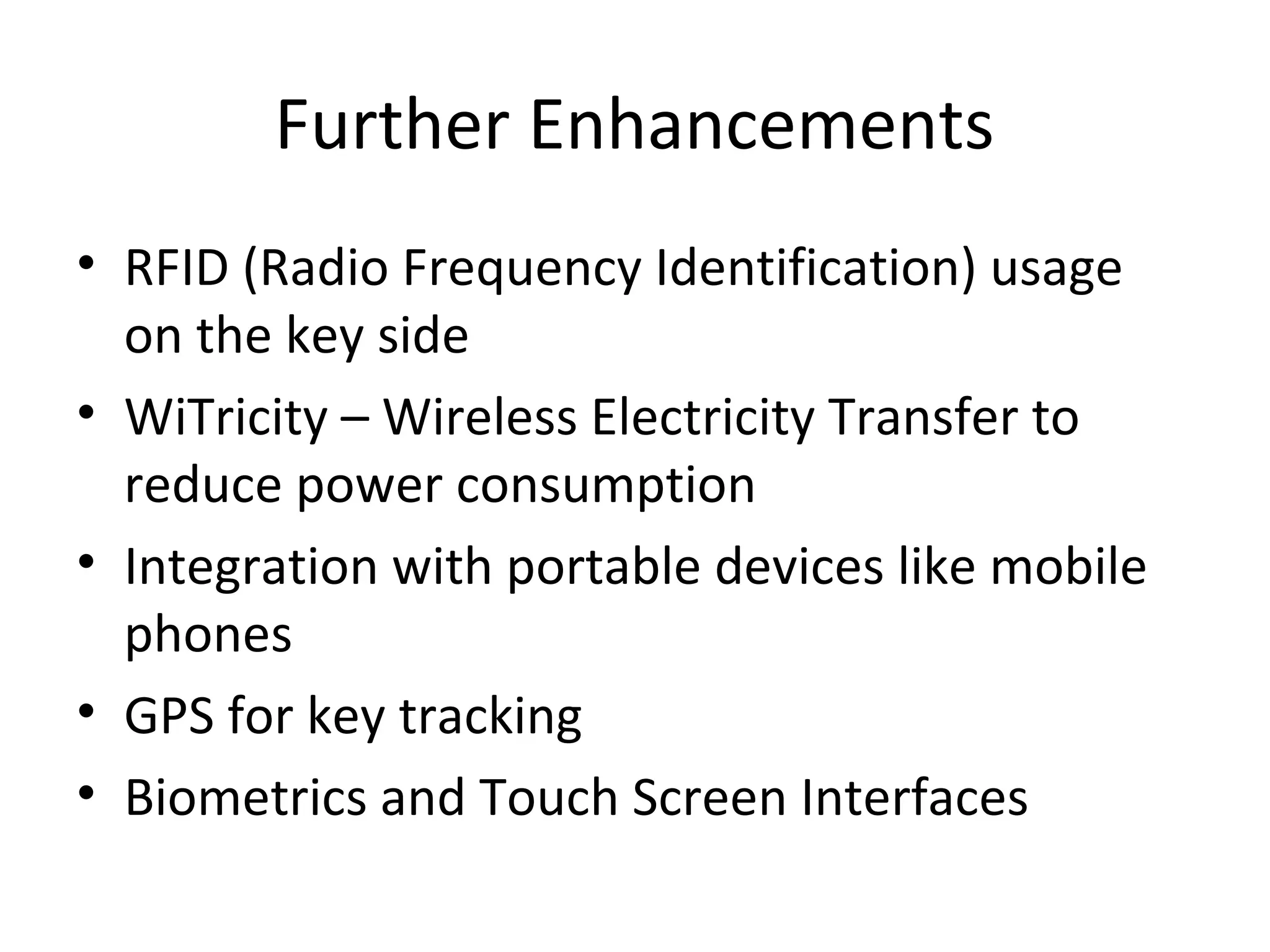 Further Enhancements 
• RFID (Radio Frequency Identification) usage 
on the key side 
• WiTricity – Wireless Electricity Transfer to 
reduce power consumption 
• Integration with portable devices like mobile 
phones 
• GPS for key tracking 
• Biometrics and Touch Screen Interfaces 
