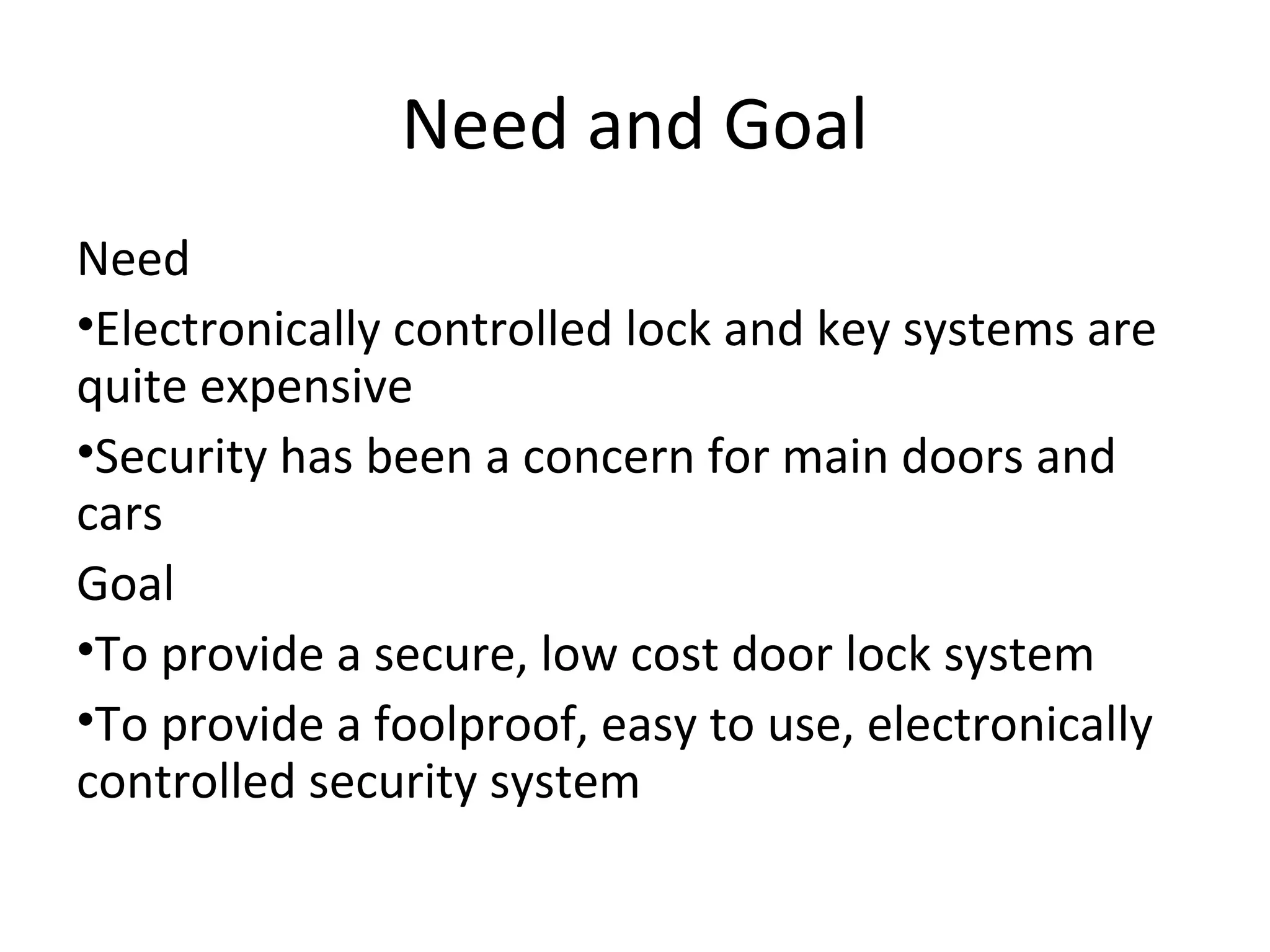 Need and Goal 
Need 
•Electronically controlled lock and key systems are 
quite expensive 
•Security has been a concern for main doors and 
cars 
Goal 
•To provide a secure, low cost door lock system 
•To provide a foolproof, easy to use, electronically 
controlled security system 
 