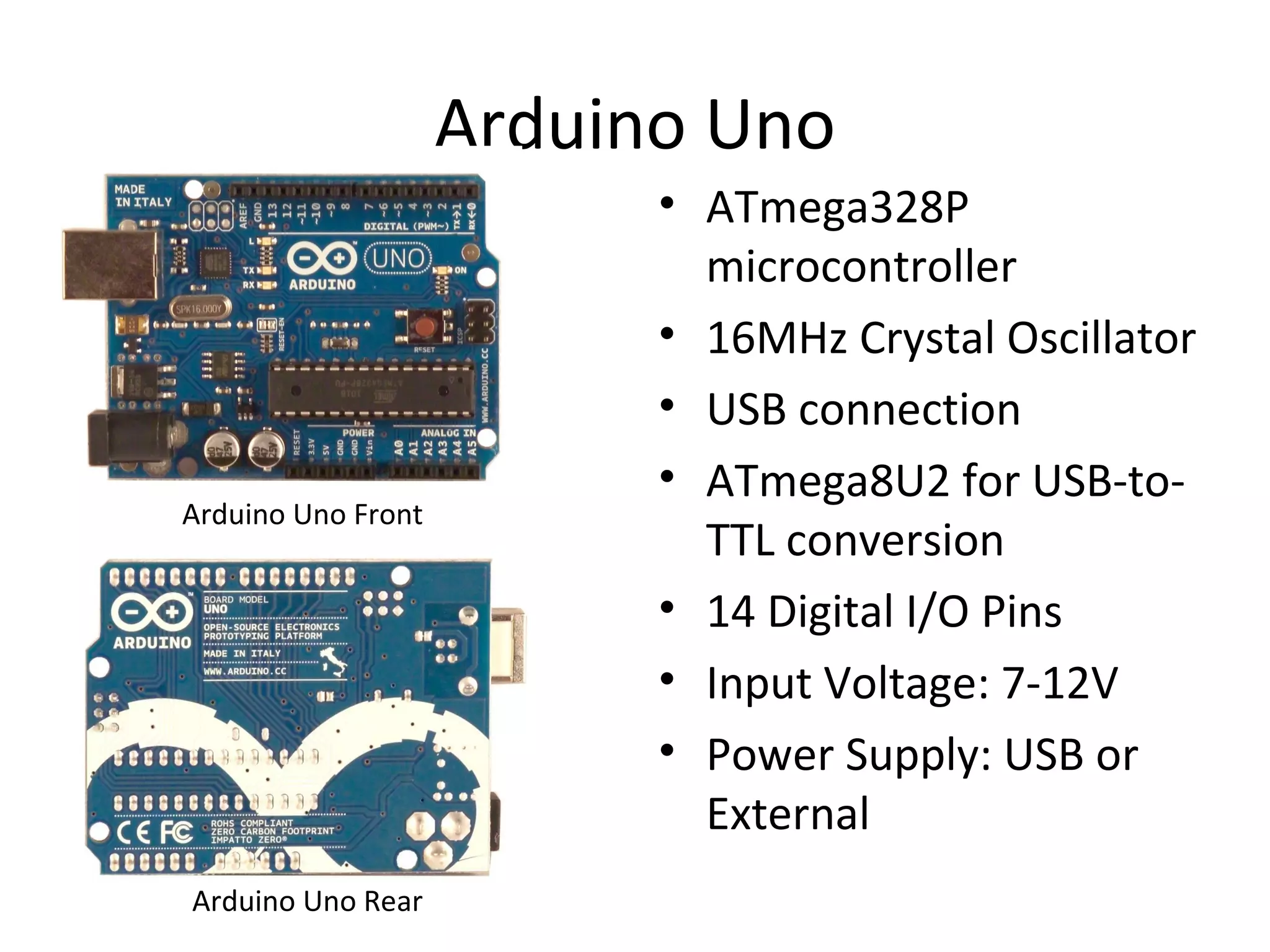 Arduino Uno 
• ATmega328P 
microcontroller 
• 16MHz Crystal Oscillator 
• USB connection 
• ATmega8U2 for USB-to- 
TTL conversion 
• 14 Digital I/O Pins 
• Input Voltage: 7-12V 
• Power Supply: USB or 
External 
Arduino Uno Front 
Arduino Uno Rear 
 