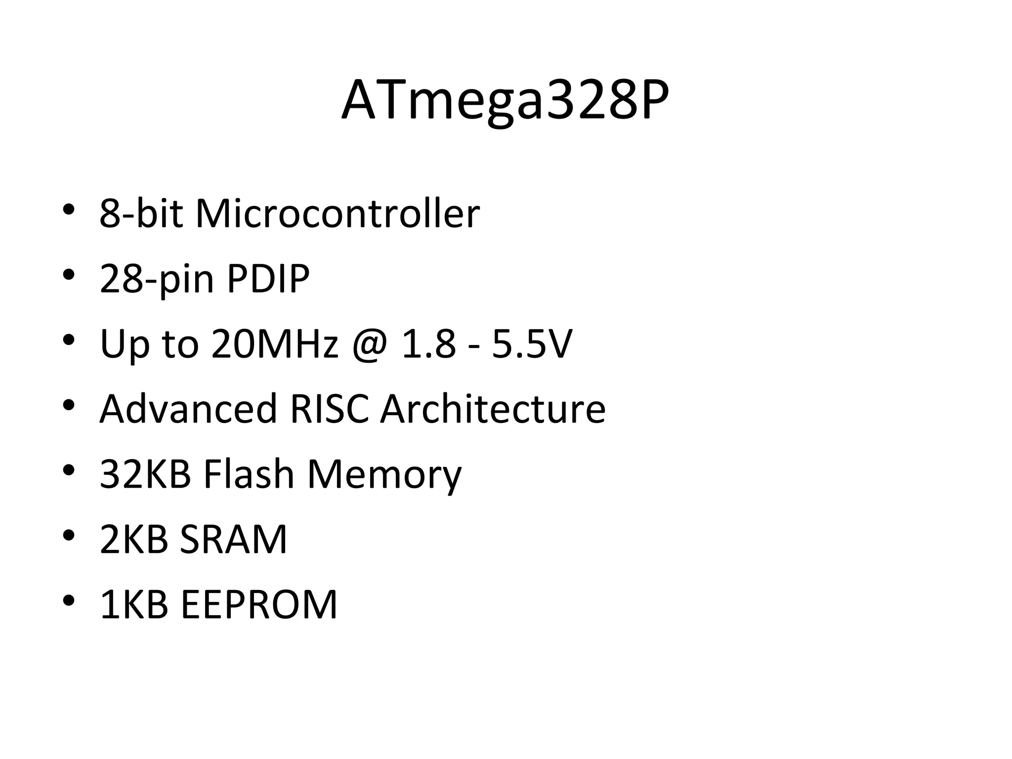 ATmega328P 
• 8-bit Microcontroller 
• 28-pin PDIP 
• Up to 20MHz @ 1.8 - 5.5V 
• Advanced RISC Architecture 
• 32KB Flash Memory 
• 2KB SRAM 
• 1KB EEPROM 
 
