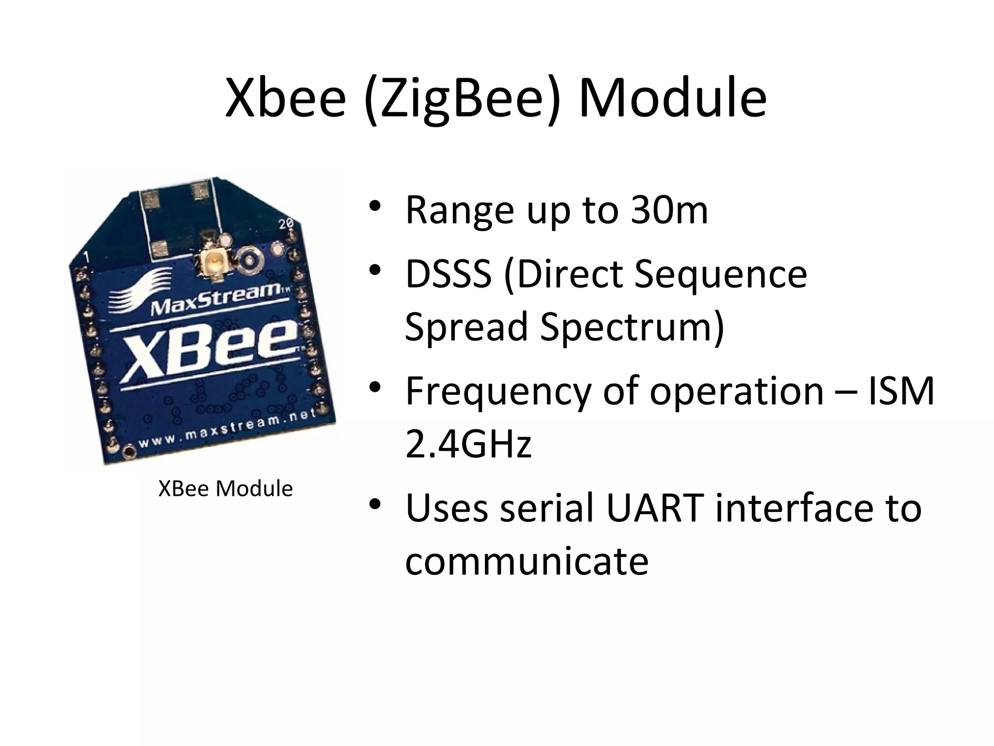 Xbee (ZigBee) Module 
• Range up to 30m 
• DSSS (Direct Sequence 
Spread Spectrum) 
• Frequency of operation – ISM 
2.4GHz 
• Uses serial UART interface to 
communicate 
XBee Module 
 