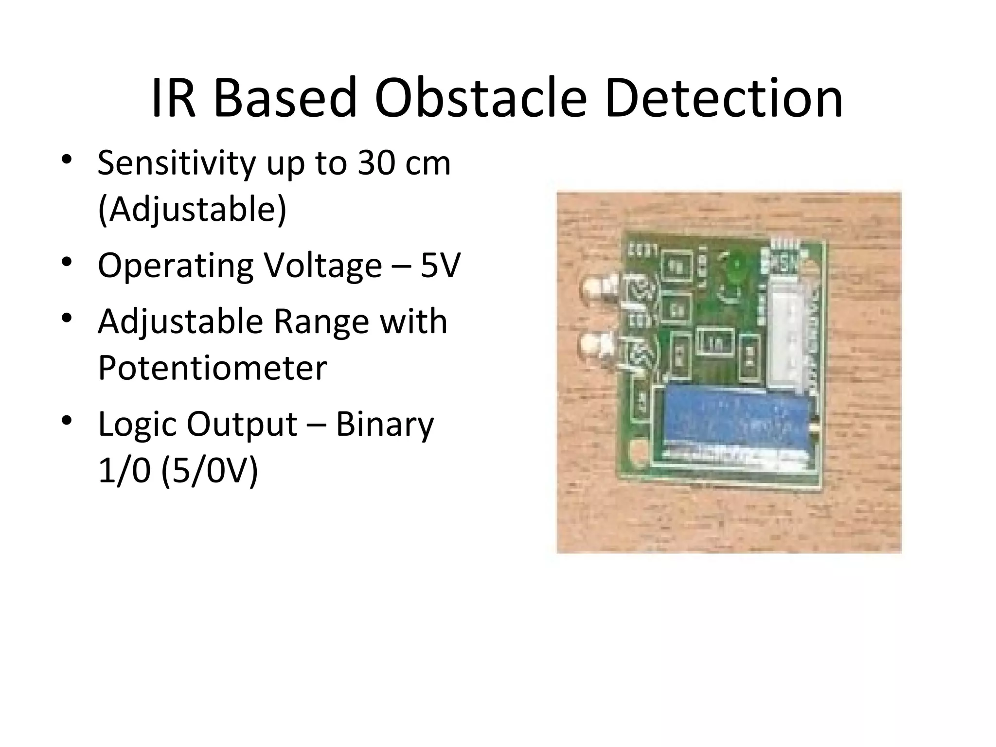 IR Based Obstacle Detection 
• Sensitivity up to 30 cm 
(Adjustable) 
• Operating Voltage – 5V 
• Adjustable Range with 
Potentiometer 
• Logic Output – Binary 
1/0 (5/0V) 
 