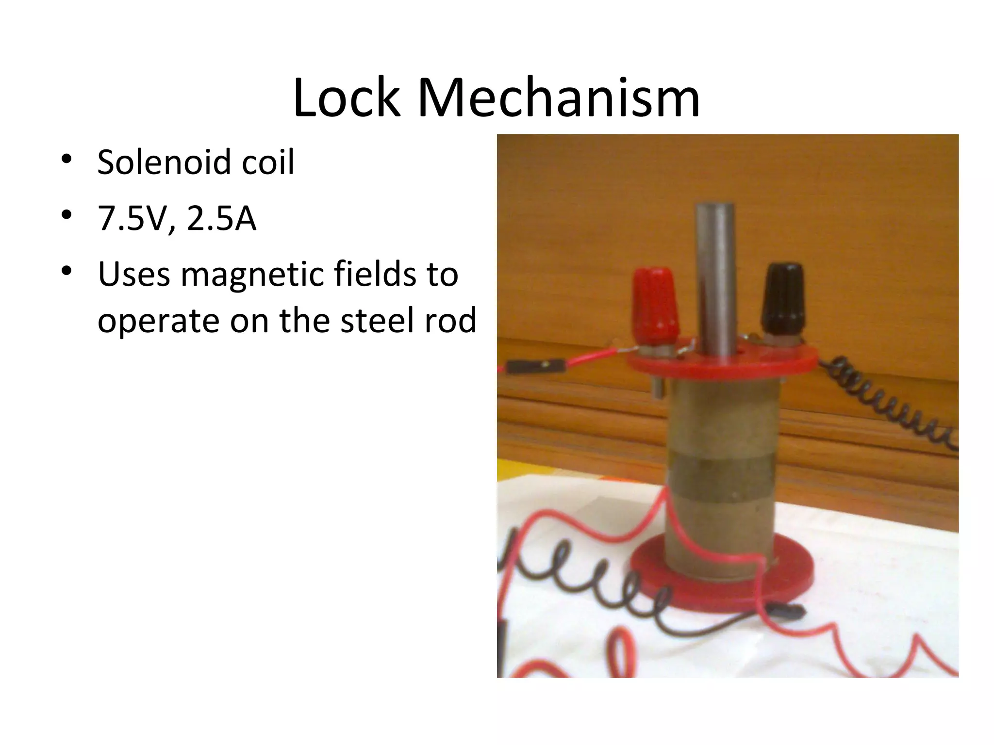 Lock Mechanism 
• Solenoid coil 
• 7.5V, 2.5A 
• Uses magnetic fields to 
operate on the steel rod 
 