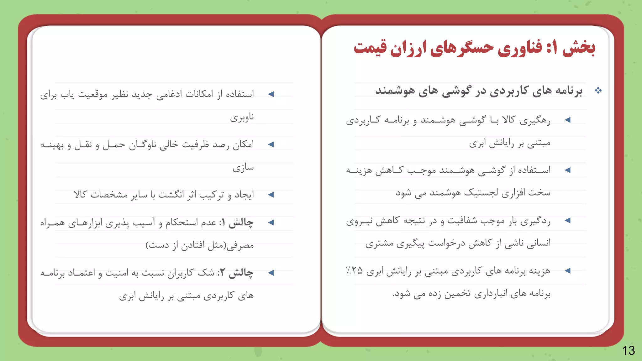 13

‫هوشمند‬ ‫های‬ ‫گوشی‬ ‫در‬ ‫کاربردی‬ ‫های‬ ‫برنامه‬
◄
‫ررریر‬
‫وناربرد‬ ‫برنامن‬ ‫و‬ ‫راشنمند‬ ‫گاشنی‬ ‫بنا‬ ‫واال‬
‫بر‬ ‫مبتنی‬
‫رایانش‬
‫ابر‬
◄
‫ن‬
‫ن‬‫رزین‬ ‫نارش‬
‫ن‬‫و‬ ‫نب‬
‫ن‬‫ماج‬ ‫نمند‬
‫ن‬‫راش‬ ‫نی‬
‫ن‬‫گاش‬ ‫از‬ ‫نتلاده‬
‫ن‬‫اس‬
‫امزار‬ ‫سخت‬
‫ظجستیک‬
‫شاد‬ ‫می‬ ‫راشمند‬
◄
‫ردگیر‬
‫نینرو‬ ‫وارش‬ ‫نتیج‬ ‫در‬ ‫و‬ ‫شلامیت‬ ‫ماجب‬ ‫بار‬
‫مرتر‬ ‫پیریر‬ ‫درخااست‬ ‫وارش‬ ‫از‬ ‫ناشی‬ ‫انسانی‬
◄
‫بر‬ ‫مبتنی‬ ‫واربرد‬ ‫را‬ ‫برنام‬ ‫رزین‬
‫رایانش‬
‫ابر‬
۲۵
%
‫را‬ ‫برنام‬
‫انباردار‬
‫شاد‬ ‫می‬ ‫زده‬ ‫تخمین‬
.
‫بخش‬
1
:
‫فناوری‬
‫حسگرهای‬
‫قیمت‬ ‫ارزان‬
◄
‫امکانات‬ ‫از‬ ‫استلاده‬
‫ادوامی‬
‫ماقعیت‬ ‫نظیر‬ ‫جدید‬
‫یاب‬
‫برا‬
‫ناوبر‬
◄
‫بهینن‬ ‫و‬ ‫نقنل‬ ‫و‬ ‫حمنل‬ ‫ناوگنا‬ ‫خاظی‬ ‫ظرمیت‬ ‫رصد‬ ‫امکا‬
‫ساز‬
◄
‫واال‬ ‫مرخصات‬ ‫سایر‬ ‫با‬ ‫انررت‬ ‫اثر‬ ‫ترویب‬ ‫و‬ ‫ایجاد‬
◄
‫چالش‬
1
:
‫رمنراه‬ ‫ابزاررنا‬ ‫پذیر‬ ‫آسیب‬ ‫و‬ ‫کاش‬ ‫است‬ ‫عدش‬
‫مصرمی‬
(
‫دست‬ ‫از‬ ‫امتاد‬ ‫مثل‬
)
◄
‫چالش‬
2
:
‫برنامن‬ ‫اعتمناد‬ ‫و‬ ‫امنیت‬ ‫ب‬ ‫نسبت‬ ‫واربرا‬ ‫شک‬
‫بر‬ ‫مبتنی‬ ‫واربرد‬ ‫را‬
‫رایانش‬
‫ابر‬
 