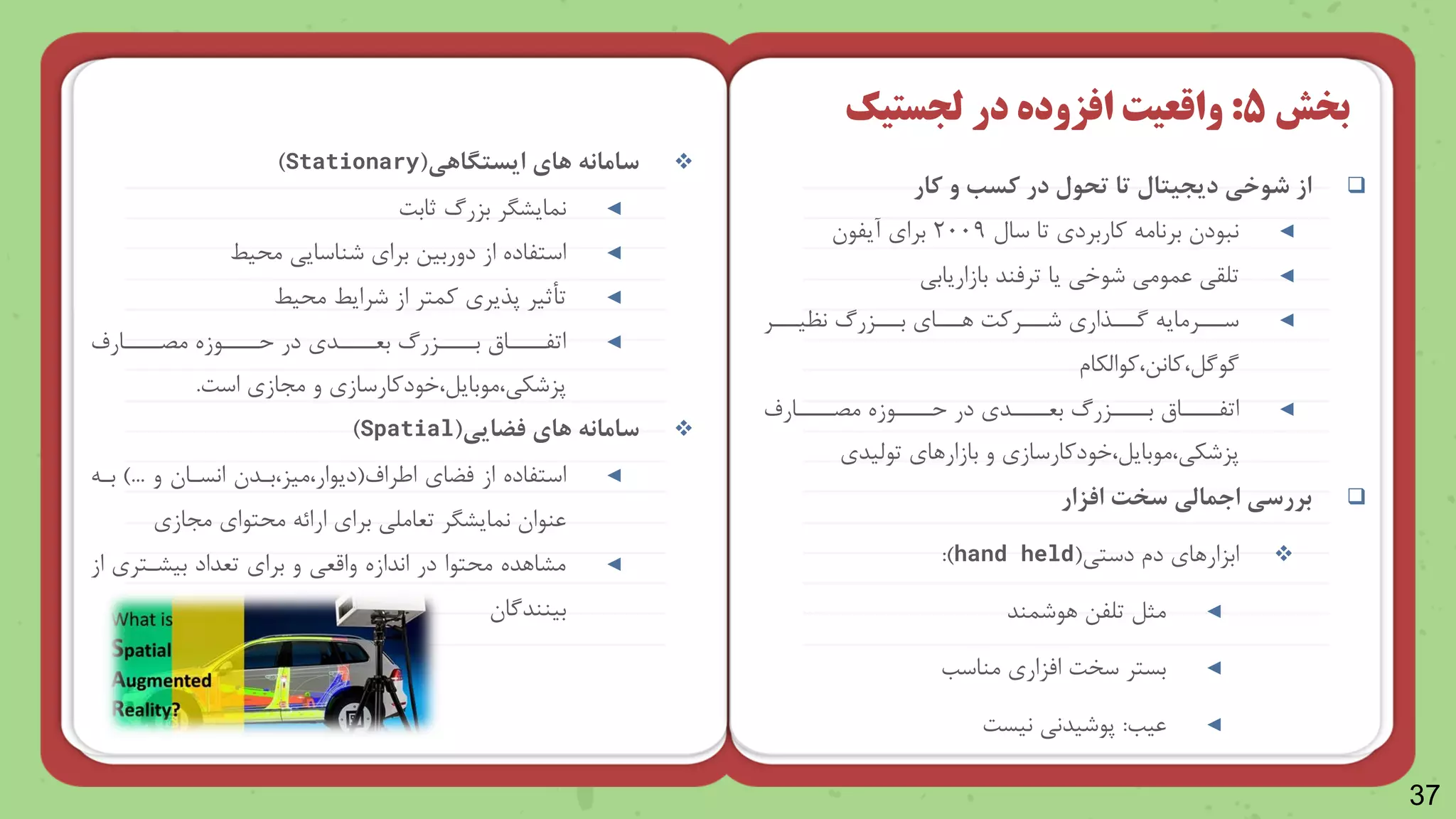 37

‫کار‬ ‫و‬ ‫کس‬ ‫در‬ ‫تحول‬ ‫تا‬ ‫دیجیتال‬ ‫شوخی‬ ‫از‬
◄
‫سال‬ ‫تا‬ ‫واربرد‬ ‫برنام‬ ‫نباد‬
۲۰۰9
‫برا‬
‫آیلا‬
◄
‫بازاریابی‬ ‫ترمند‬ ‫یا‬ ‫شاخی‬ ‫عمامی‬ ‫تلقی‬
◄
‫نظینننر‬ ‫بنننزر‬ ‫رنننا‬ ‫شنننروت‬ ‫گنننذار‬ ‫سنننرمای‬
‫وااظکاش‬ ‫وانن‬ ‫گاگل‬
◄
‫نارف‬
‫ن‬‫مصننن‬ ‫نازه‬
‫ن‬‫حننن‬ ‫در‬ ‫ند‬
‫ن‬‫بعننن‬ ‫نزر‬
‫ن‬‫بننن‬ ‫ناق‬
‫ن‬‫اتلننن‬
‫خادوارساز‬ ‫مابایل‬ ‫پزشکی‬
‫تاظید‬ ‫بازاررا‬ ‫و‬

‫افزار‬ ‫سخت‬ ‫اجمالی‬ ‫بررسی‬

‫دستی‬ ‫دش‬ ‫ابزاررا‬
(
hand held
:)
◄
‫راشمند‬ ‫تللن‬ ‫مثل‬
◄
‫مناسب‬ ‫امزار‬ ‫سخت‬ ‫بستر‬
◄
‫عیب‬
:
‫نیست‬ ‫پاشیدنی‬
‫بخش‬
5
:
‫در‬ ‫افزوده‬ ‫واقعیت‬
‫لجستیک‬

‫های‬ ‫سامانه‬
‫ایستگاهی‬
(
Stationary
)
◄
‫ثابت‬ ‫بزر‬ ‫نمایررر‬
◄
‫یط‬ ‫م‬ ‫شناسایی‬ ‫برا‬ ‫دوربین‬ ‫از‬ ‫استلاده‬
◄
‫یط‬ ‫م‬ ‫شرایط‬ ‫از‬ ‫ومتر‬ ‫پذیر‬ ‫تأثیر‬
◄
‫نارف‬
‫ن‬‫مصننن‬ ‫نازه‬
‫ن‬‫حننن‬ ‫در‬ ‫ند‬
‫ن‬‫بعننن‬ ‫نزر‬
‫ن‬‫بننن‬ ‫ناق‬
‫ن‬‫اتلننن‬
‫خادوارساز‬ ‫مابایل‬ ‫پزشکی‬
‫است‬ ‫مجاز‬ ‫و‬
.

‫فضایی‬ ‫های‬ ‫سامانه‬
(
Spatial
)
◄
‫ایراف‬ ‫مضا‬ ‫از‬ ‫استلاده‬
(
‫بند‬ ‫میز‬ ‫دیاار‬
‫و‬ ‫انسنا‬
)...
‫بن‬
‫مجاز‬ ‫تاا‬ ‫م‬ ‫ارائ‬ ‫برا‬ ‫تعاملی‬ ‫نمایررر‬ ‫عناا‬
◄
‫از‬ ‫بیرنتر‬ ‫تعداد‬ ‫برا‬ ‫و‬ ‫واقعی‬ ‫اندازه‬ ‫در‬ ‫تاا‬ ‫م‬ ‫مرارده‬
‫بینندگا‬
 