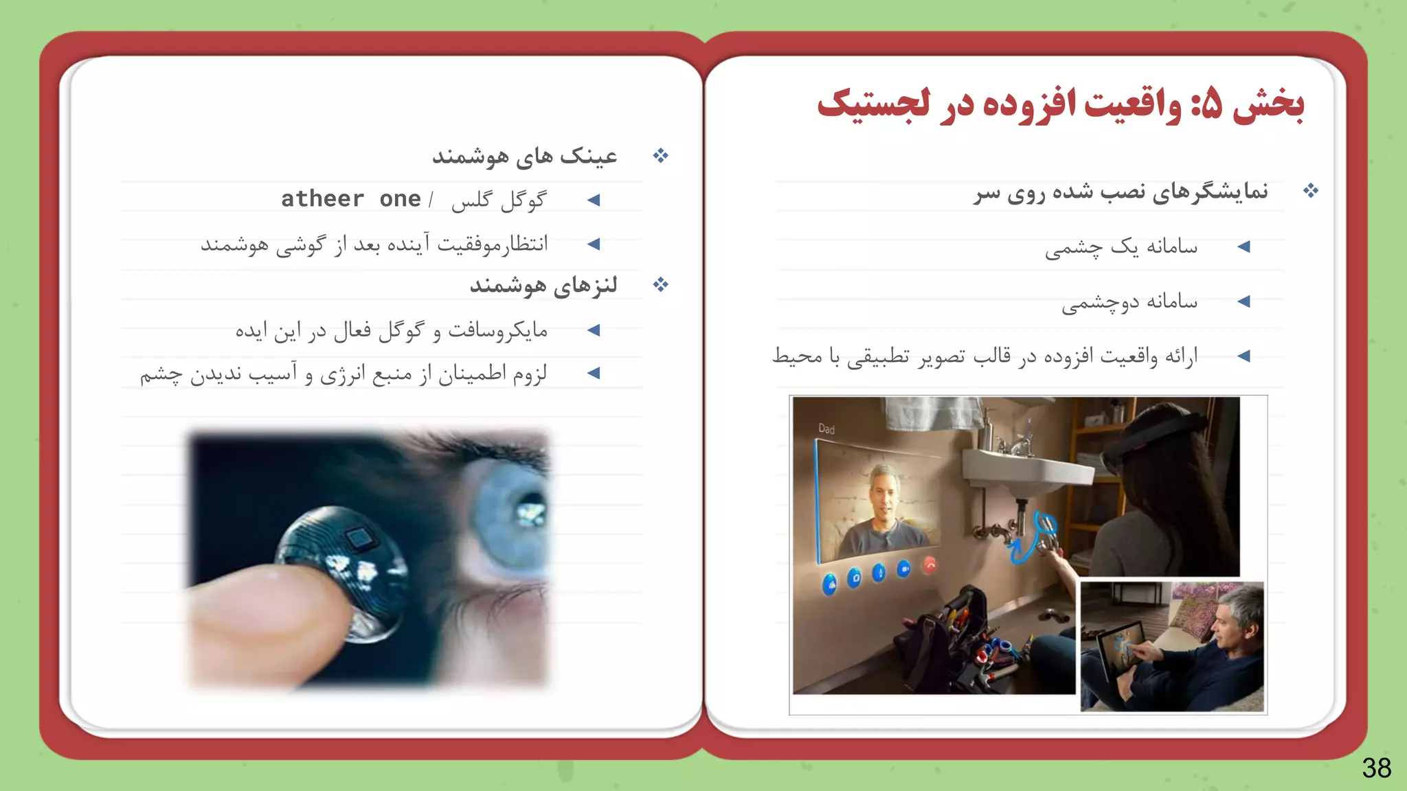 38

‫نمایشگرهای‬
‫سر‬ ‫روی‬ ‫شده‬ ‫نص‬
◄
‫چرمی‬ ‫یک‬ ‫سامان‬
◄
‫سامان‬
‫دوچرمی‬
◄
‫یط‬ ‫م‬ ‫با‬ ‫تطبیقی‬ ‫تصایر‬ ‫قاظب‬ ‫در‬ ‫امزوده‬ ‫واقعیت‬ ‫ارائ‬
‫بخش‬
5
:
‫در‬ ‫افزوده‬ ‫واقعیت‬
‫لجستیک‬

‫هوشمند‬ ‫های‬ ‫عینک‬
◄
‫گاگل‬
‫گلس‬
/
atheer one
◄
‫انتظارمامقیت‬
‫راشمند‬ ‫گاشی‬ ‫از‬ ‫بعد‬ ‫آینده‬

‫هوشمند‬ ‫لنزهای‬
◄
‫و‬ ‫مایکروسامت‬
‫گاگل‬
‫ایده‬ ‫این‬ ‫در‬ ‫معال‬
◄
‫آسیب‬ ‫و‬ ‫انرژ‬ ‫منب‬ ‫از‬ ‫ایمینا‬ ‫ظزوش‬
‫ندید‬
‫چرن‬
 