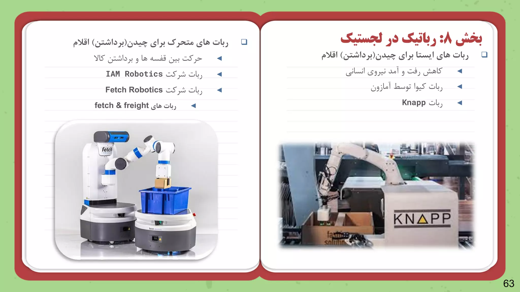 63

‫ربات‬
‫چیدن‬ ‫برای‬ ‫ایستا‬ ‫های‬
(
‫برداشتن‬
)
‫اقالم‬
◄
‫انسانی‬ ‫نیرو‬ ‫آمد‬ ‫و‬ ‫رمت‬ ‫وارش‬
◄
‫ربات‬
‫ویاا‬
‫آمازو‬ ‫تاسط‬
◄
‫ربات‬
Knapp
‫بخش‬
8
:
‫رباتیک‬
‫در‬
‫لجستیک‬

‫ربات‬
‫چیدن‬ ‫برای‬ ‫متحرک‬ ‫های‬
(
‫برداشتن‬
)
‫اقالم‬
◄
‫واال‬ ‫برداشتن‬ ‫و‬ ‫را‬ ‫قلس‬ ‫بین‬ ‫حروت‬
◄
‫ربات‬
‫شروت‬
IAM Robotics
◄
‫ربات‬
‫شروت‬
Fetch Robotics
◄
‫ربات‬
‫های‬
fetch & freight
 