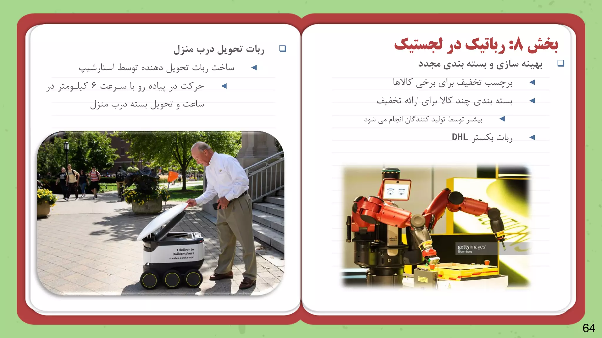 64

‫مجدد‬ ‫بندی‬ ‫بسته‬ ‫و‬ ‫سازی‬ ‫بهینه‬
◄
‫واالرا‬ ‫برخی‬ ‫برا‬ ‫تخلیف‬ ‫برچسب‬
◄
‫تخلیف‬ ‫ارائ‬ ‫برا‬ ‫واال‬ ‫چند‬ ‫بند‬ ‫بست‬
◄
‫تاظید‬ ‫تاسط‬ ‫بیرتر‬
‫ونندگا‬
‫شاد‬ ‫می‬ ‫انجاش‬
◄
‫ربات‬
‫بکستر‬
DHL
‫بخش‬
8
:
‫رباتیک‬
‫در‬
‫لجستیک‬

‫ربات‬
‫منزل‬ ‫درب‬ ‫تحویل‬
◄
‫ساخت‬
‫ربات‬
‫تاسط‬ ‫درنده‬ ‫ایل‬ ‫ت‬
‫استارشیپ‬
◄
‫سنرعت‬ ‫با‬ ‫رو‬ ‫پیاده‬ ‫در‬ ‫حروت‬
۶
‫در‬ ‫ویلنامتر‬
‫منزل‬ ‫درب‬ ‫بست‬ ‫ایل‬ ‫ت‬ ‫و‬ ‫ساعت‬
 