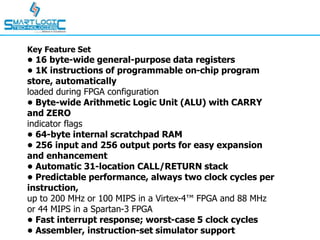 Key Feature Set
• 16 byte-wide general-purpose data registers
• 1K instructions of programmable on-chip program
store, automatically
loaded during FPGA configuration
• Byte-wide Arithmetic Logic Unit (ALU) with CARRY
and ZERO
indicator flags
• 64-byte internal scratchpad RAM
• 256 input and 256 output ports for easy expansion
and enhancement
• Automatic 31-location CALL/RETURN stack
• Predictable performance, always two clock cycles per
instruction,
up to 200 MHz or 100 MIPS in a Virtex-4™ FPGA and 88 MHz
or 44 MIPS in a Spartan-3 FPGA
• Fast interrupt response; worst-case 5 clock cycles
• Assembler, instruction-set simulator support
 
