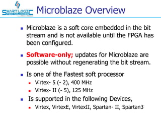 Microblaze Overview
 Microblaze is a soft core embedded in the bit
stream and is not available until the FPGA has
been configured.
 Software-only; updates for Microblaze are
possible without regenerating the bit stream.
 Is one of the Fastest soft processor
 Virtex- 5 (- 2), 400 MHz
 Virtex- II (- 5), 125 MHz
 Is supported in the following Devices,
 Virtex, VirtexE, VirtexII, Spartan- II, Spartan3
 