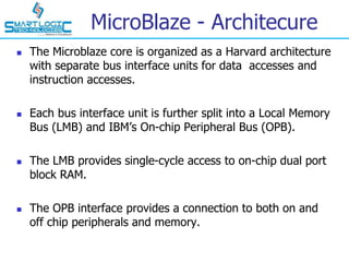 MicroBlaze - Architecure
 The Microblaze core is organized as a Harvard architecture
with separate bus interface units for data accesses and
instruction accesses.
 Each bus interface unit is further split into a Local Memory
Bus (LMB) and IBM’s On-chip Peripheral Bus (OPB).
 The LMB provides single-cycle access to on-chip dual port
block RAM.
 The OPB interface provides a connection to both on and
off chip peripherals and memory.
 