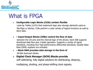 What is FPGA
 Configurable Logic Blocks (CLBs) contain flexible
Look-Up Tables (LUTs) that implement logic plus storage elements used as
flip-flops or latches. CLBs perform a wide variety of logical functions as well as
store data.
 • Input/Output Blocks (IOBs) control the flow of data
between the I/O pins and the internal logic of the device. Each IOB supports
directional data flow plus 3-state operation. Supports a variety of signal
standards, including four high-performance differential standards. Double Data-
Rate (DDR) registers are included.
 • Block RAM provides data storage in the form of
18-Kbit dual-port blocks.
 Digital Clock Manager (DCM) Blocks provide
self-calibrating, fully digital solutions for distributing, delaying ,
multiplying, dividing, and phase-shifting clock signals.
 