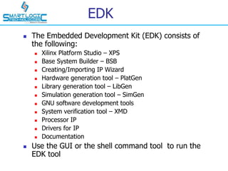 EDK
 The Embedded Development Kit (EDK) consists of
the following:
 Xilinx Platform Studio – XPS
 Base System Builder – BSB
 Creating/Importing IP Wizard
 Hardware generation tool – PlatGen
 Library generation tool – LibGen
 Simulation generation tool – SimGen
 GNU software development tools
 System verification tool – XMD
 Processor IP
 Drivers for IP
 Documentation
 Use the GUI or the shell command tool to run the
EDK tool
 